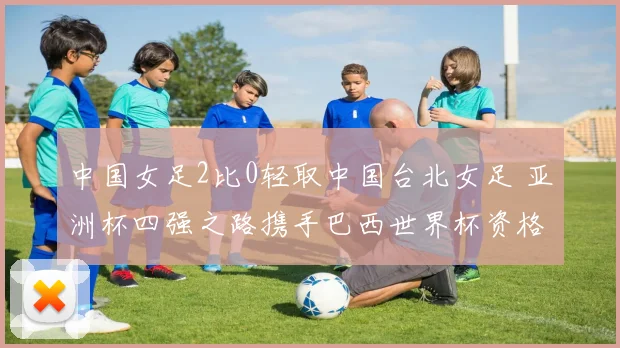 中国女足2比0轻取中国台北女足 亚洲杯四强之路携手巴西世界杯资格一并拿下