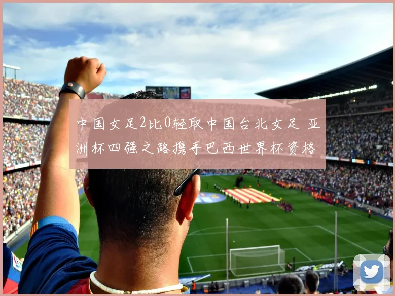 中国女足2比0轻取中国台北女足 亚洲杯四强之路携手巴西世界杯资格一并拿下
