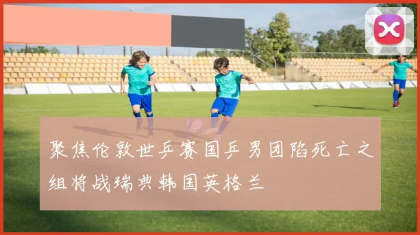 聚焦伦敦世乒赛国乒男团陷死亡之组将战瑞典韩国英格兰