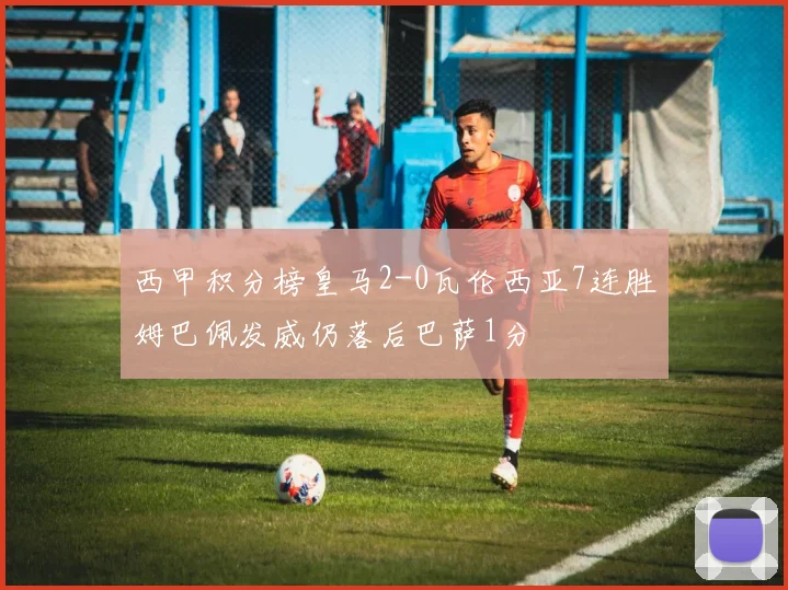 西甲积分榜皇马2-0瓦伦西亚7连胜姆巴佩发威仍落后巴萨1分