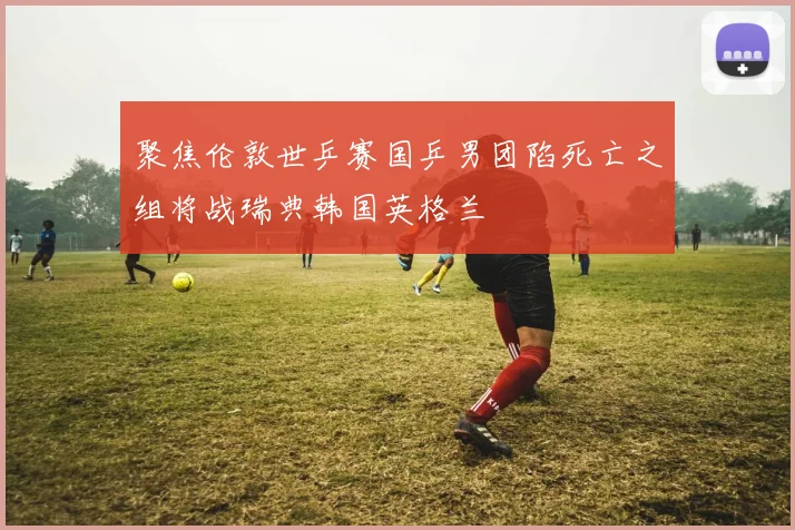 聚焦伦敦世乒赛国乒男团陷死亡之组将战瑞典韩国英格兰