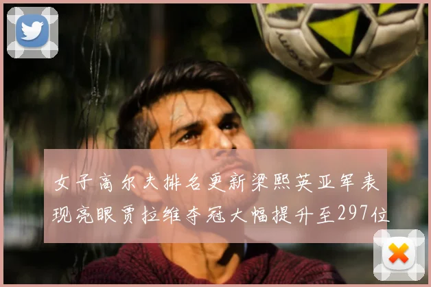 女子高尔夫排名更新梁熙英亚军表现亮眼贾拉维夺冠大幅提升至297位