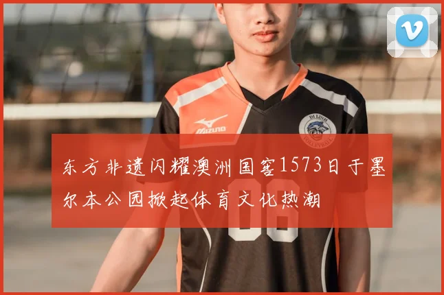 东方非遗闪耀澳洲国窖1573日于墨尔本公园掀起体育文化热潮