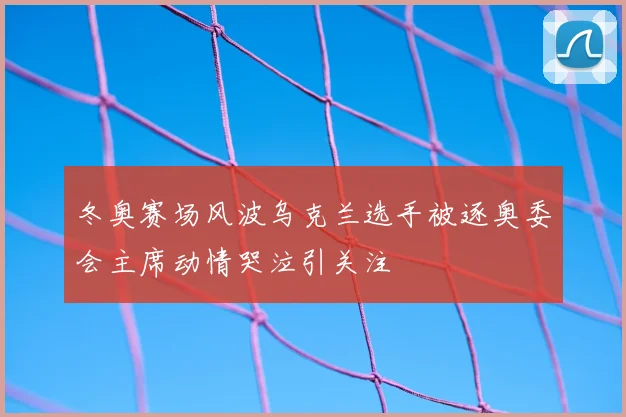 冬奥赛场风波乌克兰选手被逐奥委会主席动情哭泣引关注