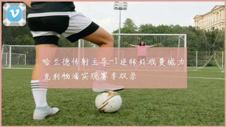 哈兰德传射主导-1逆转好戏曼城力克利物浦实现赛季双杀