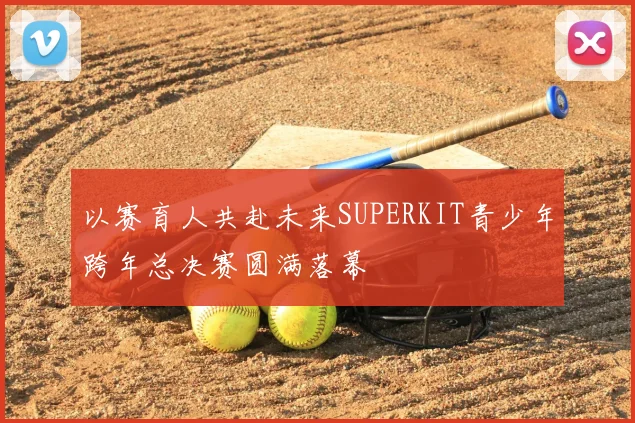 以赛育人共赴未来SUPERKIT青少年跨年总决赛圆满落幕