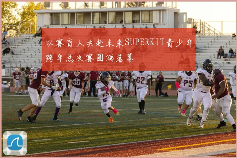 以赛育人共赴未来SUPERKIT青少年跨年总决赛圆满落幕