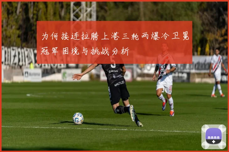 为何接连拉胯上港三轮两爆冷卫冕冠军困境与挑战分析